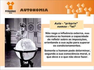 AUTONOMIA Não nega a influência externa,  mas  recoloca no homem a capacidade  de refletir sobre as imposições, orientando a sua ação para superar  os condicionamentos.  Somente o homem pode determinar, segundo a sua consciência moral, o que deve e o que não deve fazer. Auto  - “próprio”  nomos  - “lei” 