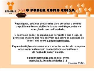 Regra geral, estamos preparados para perceber o sentido  da política antes na violência do que no diálogo, antes na coerção do que na liberdade.  E quanto ao poder, se alguém nos pergunta o que é isso, as primeiras imagens que nos ocorrem são sobre os aparatos do poder. São sobre  o poder como coisa. É que a tradição – conservadora e autoritária -  faz de tudo para obscurecer a dimensão essencialmente constituinte  da noção de poder, ou seja,  o   poder como algo que se cria , como  associação livre de vontades  (...)  Francisco Weffort  O PODER COMO COISA 