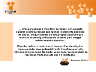 ( ... ) Para a tradição é mais fácil perceber, por exemplo,  o poder de um burocrata que apenas implementa decisões  de outros, do que o poder de uma proposta política que mobiliza enorme quantidade de pessoas para chegar  a determinadas decisões.  Percebe melhor o poder morto do aparelho, da máquina,  do que o poder vivo, potencialmente transformador, das relações políticas reais. No limite, vê no poder a capacidade da repressão muito mais do que é a libertação.  Francisco Weffort 