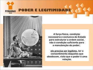 PODER E LEGITIMIDADE A força física, condição  necessária e exclusiva do Estado para estruturar a ordem social,  não é condição suficiente para  a manutenção do poder;  ele precisa ser legítimo,  ter o consentimento daqueles que obedecem, visto que o poder é uma relação. 