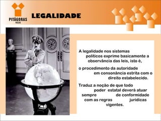 LEGALIDADE A legalidade nos sistemas  políticos exprime basicamente a observância das leis, isto é,  o procedimento da autoridade  em consonância estrita com o  direito estabelecido.  Traduz a noção de que todo  poder  estatal deverá atuar sempre  de conformidade com as regras  jurídicas vigentes.  