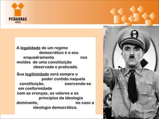 A  legalidade  de um regime  democrático é o seu enquadramento  nos moldes  de uma constituição  observada e praticada.  Sua  legitimidade  será sempre o  poder contido naquela constituição,  exercendo-se em conformidade  com as crenças, os valores e os  princípios da ideologia dominante,  no caso a ideologia democrática. 