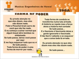 Musica: Engenheiros de Hawai   TODA FORMA DE PODER Eu presto atenção no  que eles dizem, mas eles  não dizem nada. Fidel e Pinochet tiram sarro de você que não faz nada. E eu começo a achar normal que algum boçal atire bombas na embaixada. Se tudo passa, talvez você passe  por aqui E me faça esquecer tudo que eu vi Se tudo passa... Toda forma de poder é uma  forma de morrer por nada... Toda forma de conduta se transforma numa luta armada. A história se repete mas a força deixa a história mal contada  Se tudo passa... E o fascismo é fascinante deixa a gente ignorante e fascinada. É tão fácil ir adiante e se esquecer  que a coisa toda tá errada. Eu presto atenção no que eles dizem mas eles não dizem nada. Se tudo passa... 