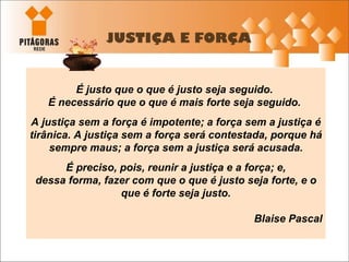 JUSTIÇA E FORÇA É justo que o que é justo seja seguido.  É necessário que o que é mais forte seja seguido .  A justiça sem a força é impotente; a força sem a justiça é tirânica. A justiça sem a força será contestada, porque há sempre maus; a força sem a justiça será acusada. É preciso, pois, reunir a justiça e a força; e, dessa forma, fazer com que o que é justo seja forte, e o que é forte seja justo. Blaise Pascal 