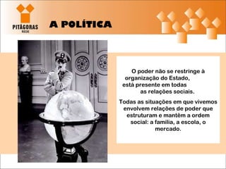 A POLÍTICA O poder não se restringe à organização do Estado,  está presente em todas  as relações sociais.  Todas as situações em que vivemos envolvem relações de poder que estruturam e mantêm a ordem social: a família, a escola, o mercado. 