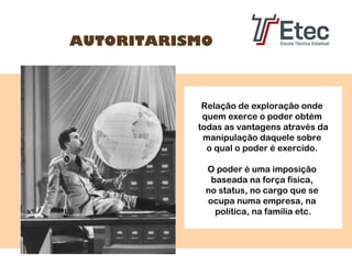 AUTORITARISMO

Relação de exploração onde
quem exerce o poder obtém
todas as vantagens através da
manipulação daquele sobre
o qual o poder é exercido.
O poder é uma imposição
baseada na força física,
no status, no cargo que se
ocupa numa empresa, na
política, na família etc.

 