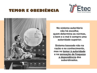 TEMOR E OBEDIÊNCIA

No sistema autoritário
não há escolha;
quem determina as normas,
o bem e o mal é sempre uma
autoridade superior.
Sistema baseado não na
razão e no conhecimento,
mas no temor à autoridade
e na sensação de fraqueza
e dependência dos
subordinados.

 