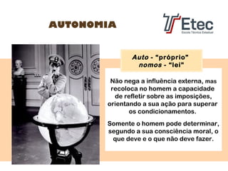 AUTONOMIA

Auto - “próprio”
nomos - “lei”
Não nega a influência externa, mas
recoloca no homem a capacidade
de refletir sobre as imposições,
orientando a sua ação para superar
os condicionamentos.
Somente o homem pode determinar,
segundo a sua consciência moral, o
que deve e o que não deve fazer.

 