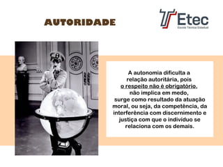 AUTORIDADE

A autonomia dificulta a
relação autoritária, pois
o respeito não é obrigatório,
não implica em medo,
surge como resultado da atuação
moral, ou seja, da competência, da
interferência com discernimento e
justiça com que o indivíduo se
relaciona com os demais.

 