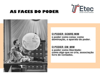 AS FACES DO PODER

O PODER SOBRE MIM
o poder como coisa: como
dominação, o aparato do poder.
O PODER EM MIM
o poder como liberdade:
como algo que se cria, associação
livre de vontades.

 