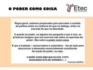 O PODER COMO COISA

Regra geral, estamos preparados para perceber o sentido
da política antes na violência do que no diálogo, antes na
coerção do que na liberdade.
E quanto ao poder, se alguém nos pergunta o que é isso, as
primeiras imagens que nos ocorrem são sobre os aparatos do
poder. São sobre o poder como coisa.
É que a tradição – conservadora e autoritária - faz de tudo para
obscurecer a dimensão essencialmente constituinte
da noção de poder, ou seja,
o poder como algo que se cria, como
associação livre de vontades (...)
Francisco Weffort

 