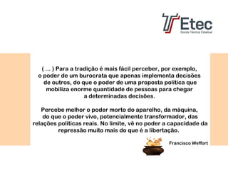 ( ... ) Para a tradição é mais fácil perceber, por exemplo,
o poder de um burocrata que apenas implementa decisões
de outros, do que o poder de uma proposta política que
mobiliza enorme quantidade de pessoas para chegar
a determinadas decisões.
Percebe melhor o poder morto do aparelho, da máquina,
do que o poder vivo, potencialmente transformador, das
relações políticas reais. No limite, vê no poder a capacidade da
repressão muito mais do que é a libertação.
Francisco Weffort

 