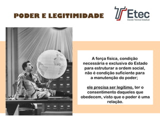 PODER E LEGITIMIDADE

A força física, condição
necessária e exclusiva do Estado
para estruturar a ordem social,
não é condição suficiente para
a manutenção do poder;
ele precisa ser legítimo, ter o
consentimento daqueles que
obedecem, visto que o poder é uma
relação.

 