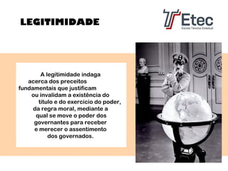 LEGITIMIDADE

A legitimidade indaga
acerca dos preceitos
fundamentais que justificam
ou invalidam a existência do
título e do exercício do poder,
da regra moral, mediante a
qual se move o poder dos
governantes para receber
e merecer o assentimento
dos governados.

 