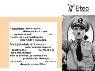 A legalidade de um regime
democrático é o seu
enquadramento
nos
moldes de uma constituição
observada e praticada.
Sua legitimidade será sempre o
poder contido naquela
constituição,
exercendo-se
em conformidade
com as crenças, os valores e os
princípios da ideologia
dominante,
no caso a
ideologia democrática.

 