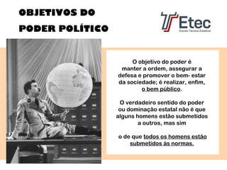 OBJETIVOS DO
PODER POLÍTICO

O objetivo do poder é
manter a ordem, assegurar a
defesa e promover o bem- estar
da sociedade; é realizar, enfim,
o bem público.
O verdadeiro sentido do poder
ou dominação estatal não é que
alguns homens estão submetidos
a outros, mas sim
o de que todos os homens estão
submetidos às normas.

 