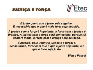 JUSTIÇA E FORÇA

É justo que o que é justo seja seguido.
É necessário que o que é mais forte seja seguido.
A justiça sem a força é impotente; a força sem a justiça é
tirânica. A justiça sem a força será contestada, porque há
sempre maus; a força sem a justiça será acusada.
É preciso, pois, reunir a justiça e a força; e,
dessa forma, fazer com que o que é justo seja forte, e o
que é forte seja justo.
Blaise Pascal

 