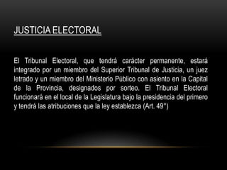 JUSTICIA ELECTORAL

El Tribunal Electoral, que tendrá carácter permanente, estará
integrado por un miembro del Superior Tribunal de Justicia, un juez
letrado y un miembro del Ministerio Público con asiento en la Capital
de la Provincia, designados por sorteo. El Tribunal Electoral
funcionará en el local de la Legislatura bajo la presidencia del primero
y tendrá las atribuciones que la ley establezca (Art. 49°)
 