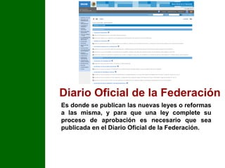 Diario Oficial de la Federación Es donde se publican las nuevas leyes o reformas a las misma, y para que una ley complete su proceso de aprobación es necesario que sea publicada en el Diario Oficial de la Federación. 