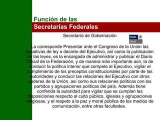Secretaría de Gobernación La corresponde Presentar ante el Congreso de la Unión las iniciativas de ley o decreto del Ejecutivo, así como la publicación de las leyes, es la encargada de administrar y publicar el Diario Oficial de la Federación, y de manera más importante aún, la de conducir la política interior que compete al Ejecutivo, vigilar el cumplimiento de los preceptos constitucionales por parte de las autoridades y conducir las relaciones del Ejecutivo con otros poderes de la Unión, así como sus relaciones políticas con los partidos y agrupaciones políticas del país. Además tiene conferida la autoridad para vigilar que se cumplan las disposiciones respecto al culto público, iglesias y agrupaciones religiosas, y el respeto a la paz y moral pública de los medios de comunicación, entre otras facultades.  Función de las  Secretarías Federales 