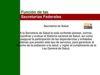 Secretaría de Salud A la Secretaría de Salud le está conferido planear, normar, coordinar y evaluar el Sistema nacional de Salud, así como asegurar la participación de las dependencias y entidades públicas que presten este tipo de servicios, para garantizar el derecho de la población a la salud, y vigilar el cumplimiento de la Ley General de Salud. Función de las  Secretarías Federales 