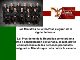 Los Ministros de la SCJN se elegirán de la siguiente forma: el Presidente de la República someterá una terna a consideración del Senado, el cual, previa comparecencia de las personas propuestas, designará al Ministro que deba cubrir la vacante 