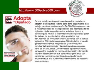http://www.500sobre500.com Es una plataforma interactiva en la que los ciudadanos adoptan a un diputado federal para darle seguimiento a su trabajo y evaluar su desempeño.En 500/500 queremos que la responsabilidad de los legisladores sea acompañada de vigilantes ciudadanos dispuestos a dedicar tiempo y esfuerzo para revisar la información que se genera a partir del trabajo de los diputados y los resultados que dan.Además de involucrar a los ciudadanos con el trabajo legislativo, 500 ciudadanos sobre 500 diputados pretende generar mecanismos imaginativos y creativos para impulsar la transparencia y la rendición de cuentas por parte de los diputados.Cada trimestre aparecerán retos para que los ciudadanos reporten información interesante sobre el desempeño de sus diputados y pensando con esperanza, generando cambios de comportamiento encamindados a la honestidad y la eficiencia de nuestros representantes I 