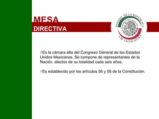MESA  DIRECTIVA Es la cámara alta del Congreso General de los Estados Unidos Mexicanos. Se compone de representantes de la Nación, electos de su totalidad cada seis años. Es establecido por los artículos 56 y 58 de la Constitución. I 