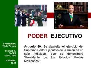 PODER   EJECUTIVO Artículo 80.  Se deposita el ejercicio del Supremo Poder Ejecutivo de la Unión en un solo individuo, que se denominará "Presidente de los Estados Unidos Mexicanos." Constitución:  Título Tercero Capítulo III:  PODER EJECUTIVO Artículos:  80-93 