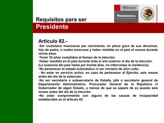 Artículo 82.-  Ser ciudadano mexicanos por nacimiento, en pleno goce de sus derechos, hijo de padre, o madre mexicana y haber residido en el país al menos durante veinte años. Tener 35 años cumplidos al tiempo de la elección. Haber residido en el país durante todo el año anterior al día de la elección. (La ausencia del país hasta por treinta días, no interrumpe la residencia). No pertenecer al estado eclesiástico ni ser ministro de alún culto. No estar en servicio activo, en caso de pertenecer al Ejército, seis meses antes del día de la selección. No ser secretario o subsecretario de Estado, jefe o secretario general de Departamento Administrativo, Procurador General de la República ni Gobernador de algún Estado, a menos de que se separe de su puesto seis meses antes del día de la elección. No estar comprometido con alguna de las causas de incapacidad establecidas en el artículo 83. Requisitos para ser  Presidente 