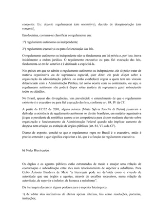 concretos. Ex: decreto regulamentar (ato normativo), decreto de desapropriação (ato 
concreto). 
Em doutrina, costuma-se classificar o regulamento em: 
1º) regulamento autônomo ou independente; 
2º) regulamento executivo ou para fiel execução das leis. 
O regulamento autônomo ou independente não se fundamenta em lei prévia e, por isso, inova 
inicialmente a ordem jurídica. O regulamento executivo ou para fiel execução das leis, 
fundamenta-se em lei anterior e é destinado a explicitá-la. 
Nos países em que se admite o regulamento autônomo ou independente, ele só pode tratar de 
matéria organizativa ou de supremacia especial, quer dizer, ele pode dispor sobre a 
organização da administração pública ou então estabelecer regras a quem tem um vínculo 
diferenciado com a Administração Pública, tal como ocorre com os contratados, ou seja, o 
regulamento autônomo não poderá dispor sobre matéria de supremacia geral submetendo 
todos os cidadãos. 
No Brasil, apesar das divergências, tem prevalecido o entendimento de que o regulamento 
existente é o executivo ou para fiel execução das leis, conforme art. 84, IV da CF. 
A partir da EC/32 de 2001, alguns autores (Maria Sylvia Zanella di Pietro) passaram a 
defender a existência de regulamento autônomo no direito brasileiro, em matéria organizativa 
já que o presidente da república passou a ter competência para dispor mediante decreto sobre 
organização e funcionamento da Administração Federal quando não implicar aumento de 
despesa nem criação ou extinção de órgãos públicos (art. 84, VI, a da CF). 
Diante do exposto, conclui-se que o regulamento regra no Brasil é o executivo, então é 
preciso entender o que significa explicitar a lei, que é a função do regulamento executivo. 
b) Poder Hierárquico 
Os órgãos e os agentes públicos estão estruturados de modo a ensejar uma relação de 
coordenação e subordinação entre eles num relacionamento de superior a subalterno. Para 
Celso Antonio Bandeira de Melo “a hierarquia pode ser definida como o vínculo de 
autoridade que une órgãos e agentes, através de escalões sucessivos, numa relação de 
autoridade, de superior a inferior, de hierarca a subalterno”. 
Da hierarquia decorrem alguns poderes para o superior hierárquico: 
1) de editar atos normativos de efeitos apenas internos, tais como resoluções, portarias, 
instruções; 
 
