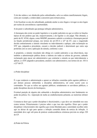 2) de dar ordens e ser obedecido pelos subordinados, salvo as ordens manifestamente ilegais, 
como por exemplo, a ordem dada a carcereiro para torturar preso; 
3) de fiscalizar os atos do subordinado, podendo anular os atos ilegais e revogar os atos legais 
por razões de conveniência e oportunidade; 
4) de punir o subordinado que pratique infração administrativa. 
A hierarquia não existe no poder legislativo e no poder judiciário no que se refere às funções 
típicas de tais poderes que são, respectivamente, a de legislar e a de julgar. Não obstante, a 
partir da EC 45/04, alguns, como MSZDP, passaram a admitir a existência e hierarquia parcial 
na função jurisdicional porque, nos termos do art.103-A e §3º da CF, caso o magistrado 
decida contrariamente a súmula vinculante ou indevidamente a aplique, cabe reclamação no 
STF que, julgando-a procedente, cassará a decisão judicial e determinará que outra seja 
proferida com ou sem a aplicação da súmula, conforme o caso. 
A propósito, a súmula vinculante não obriga só o poder judiciário a sua observância, mas 
também a administração pública direta e indireta em todas as esferas de governo, cabendo 
reclamação para atacar ato administrativo que contrariar a súmula ou que indevidamente a 
aplicar, e o STF julgando-a procedente, anulará o ato administrativo, nos termos do art. 103-A 
e §3º da CF. 
c) Poder disciplinar 
É o que credencia a administração a apurar as infrações cometidas pelos agentes públicos e 
por demais pessoas submetidas a disciplina administrativa, tal como ocorre com os 
contratados. No que se refere aos agentes públicos, notadamente os servidores públicos, o 
poder disciplinar decorre do hierárquico. 
Eventual punição de alguém não submetido a disciplina administrativa tem fundamento no 
poder de polícia. Ex.: imposição de multa ao estabelecimento poluente, ao motorista infrator 
etc. 
Costuma-se dizer que o poder disciplinar é discricionário, o que deve ser entendido nos seus 
exatos termos. Primeiramente é preciso saber o que isso não significa. Dizer que o poder 
disciplinar é discricionário não significa que exista liberdade para a autoridade escolher entre 
agir ou deixar de agir para apurar a infração cometida diante da noticia de infração. A 
autoridade deve agir sob pena de praticar condescendência criminosa prevista no artigo 320 
do CP. 
d) Poder de Polícia 
 