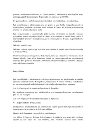 poluente, interdita estabelecimento etc. Quanto a multa, a administração pode impô-la, mas a 
cobrança depende do ajuizamento de execução, nos termos da lei 6830/80. 
Há quem desdobre o atributo da auto executoriedade em exigibilidade e executoriedade. 
Pela exigibilidade, a administração põe em prática o que decidiu independentemente da 
autorização do judiciário, e pode usar meios indiretos de coação. Ex: notificação do munícipe 
a limpar seu terreno sob pena de multa. 
Pela executoriedade, a administração pode executar diretamente as decisões tomadas, 
podendo até mesmo usar meios diretos de coação, se necessário e na medida do necessário. A 
executoriedade pressupõe a exigibilidade, e por ser mais gravosa do que a exigibilidade só é 
admitida se: 
1) houver previsão legal; 
2) houver razão de urgência que determine a necessidade da medida para o fim de resguardar 
o interesse público. 
Quanto a multa do poder de polícia, ela é exigível, tanto que será cobrada em execução fiscal. 
Todavia, ela não é executória, justamente porque sua cobrança depende de ajuizamento de 
execução. Para quem não desdobrar o atributo da auto executoriedade, a resposta é a de que a 
multa não é auto executória. 
Coercibilidade 
Pela coercibilidade, a administração pode impor coativamente aos administrados as medidas 
adotadas, usando até mesmo de força física, se necessário. A bem da verdade, a coercibilidade 
e a auto executoriedade estão intimamente relacionadas, não podendo ser apartadas. 
Art. 84: Compete privativamente ao Presidente da República: 
IV – sancionar, promulgar e fazer publicar as leis, bem como expedir decretos e regulamentos 
para sua fiel execução; 
Art. 84: Compete privativamente ao Presidente da República: 
VI – dispor, mediante decreto, sobre: 
a) organização e funcionamento da administração federal, quando não implicar aumento de 
despesa nem criação ou extinção de órgãos públicos; 
b) extinção de funções ou cargos públicos, quando vagos. 
Art. 103-A: O Supremo Tribunal Federal poderá, de ofício ou por provocação, mediante 
decisão de dois terços dos seus membros, após reiteradas decisões sobre matéria 
 