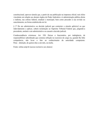 constitucional, aprovar súmula que, a partir de sua publicação na imprensa oficial, terá efeito 
vinculante em relação aos demais órgãos do Poder Judiciário e à administração pública direta 
e indireta, nas esferas federal, estadual e municipal, bem como proceder à sua revisão ou 
cancelamento, na forma estabelecida em lei. 
§ 3º Do ato administrativo ou decisão judicial que contrariar a súmula aplicável ou que 
indevidamente a aplicar, caberá reclamação ao Supremo Tribunal Federal que, julgando-a 
procedente, anulará o ato administrativo ou cassará a decisão judicial. 
Condescendência criminosa: Art. 320: Deixar o funcionário, por indulgência, de 
responsabilizar subordinado que cometeu infração no exercício do cargo ou, quando lhe falte 
competência, não levar o fato ao conhecimento da autoridade competente: 
Pena – detenção, de quinze dias a um mês, ou multa. 
Fonte: online.unip.br (acesso exclusivo aos alunos) 
