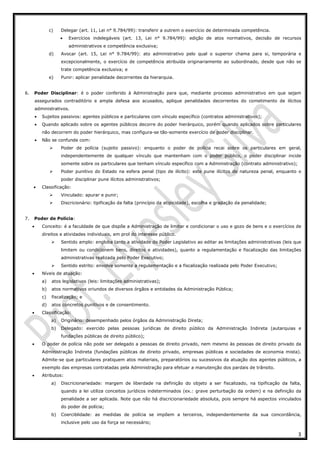 3
c) Delegar (art. 11, Lei n° 9.784/99): transferir a outrem o exercício de determinada competência.
• Exercícios indelegáveis (art. 13, Lei n° 9.784/99): edição de atos normativos, decisão de recursos
administrativos e competência exclusiva;
d) Avocar (art. 15, Lei n° 9.784/99): ato administrativo pelo qual o superior chama para si, temporária e
excepcionalmente, o exercício de competência atribuída originariamente ao subordinado, desde que não se
trate competência exclusiva; e
e) Punir: aplicar penalidade decorrentes da hierarquia.
6. Poder Disciplinar: é o poder conferido à Administração para que, mediante processo administrativo em que sejam
assegurados contraditório e ampla defesa aos acusados, aplique penalidades decorrentes do cometimento de ilícitos
administrativos.
• Sujeitos passivos: agentes públicos e particulares com vínculo específico (contratos administrativos);
• Quando aplicado sobre os agentes públicos decorre do poder hierárquico, porém quando aplicados sobre particulares
não decorrem do poder hierárquico, mas configura-se tão-somente exercício de poder disciplinar.
• Não se confunde com:
Poder de polícia (sujeito passivo): enquanto o poder de polícia recai sobre os particulares em geral,
independentemente de qualquer vínculo que mantenham com o poder público, o poder disciplinar incide
somente sobre os particulares que tenham vínculo específico com a Administração (contrato administrativo);
Poder punitivo do Estado na esfera penal (tipo de ilícito): este pune ilícitos de natureza penal, enquanto o
poder disciplinar pune ilícitos administrativos;
• Classificação:
Vinculado: apurar e punir;
Discricionário: tipificação da falta (princípio da atipicidade), escolha e gradação da penalidade;
7. Poder de Polícia:
• Conceito: é a faculdade de que dispõe a Administração de limitar e condicionar o uso e gozo de bens e o exercícios de
direitos e atividades individuais, em prol do interesse público.
Sentido amplo: engloba tanto a atividade do Poder Legislativo ao editar as limitações administrativas (leis que
limitem ou condicionem bens, direitos e atividades), quanto a regulamentação e fiscalização das limitações
administrativas realizada pelo Poder Executivo;
Sentido estrito: envolve somente a regulamentação e a fiscalização realizada pelo Poder Executivo;
• Níveis de atuação:
a) atos legislativos (leis: limitações administrativas);
b) atos normativos oriundos de diversos órgãos e entidades da Administração Pública;
c) fiscalização; e
d) atos concretos punitivos e de consentimento.
• Classificação:
a) Originário: desempenhado pelos órgãos da Administração Direta;
b) Delegado: exercido pelas pessoas jurídicas de direito público da Administração Indireta (autarquias e
fundações públicas de direito público);
• O poder de polícia não pode ser delegado a pessoas de direito privado, nem mesmo às pessoas de direito privado da
Administração Indireta (fundações públicas de direito privado, empresas públicas e sociedades de economia mista).
Admite-se que particulares pratiquem atos materiais, preparatórios ou sucessivos da atuação dos agentes públicos, a
exemplo das empresas contratadas pela Administração para efetuar a manutenção dos pardais de trânsito.
• Atributos:
a) Discricionariedade: margem de liberdade na definição do objeto a ser fiscalizado, na tipificação da falta,
quando a lei utiliza conceitos jurídicos indeterminados (ex.: grave perturbação da ordem) e na definição da
penalidade a ser aplicada. Note que não há discricionariedade absoluta, pois sempre há aspectos vinculados
do poder de polícia;
b) Coerciblidade: as medidas de polícia se impõem a terceiros, independentemente da sua concordância,
inclusive pelo uso da força se necessário;
 