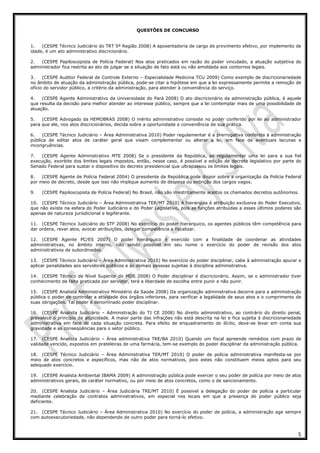 5
QUESTÕES DE CONCURSO
1. (CESPE Técnico Judiciário do TRT 5ª Região 2008) A aposentadoria de cargo de provimento efetivo, por implemento de
idade, é um ato administrativo discricionário.
2. (CESPE Papiloscopista de Polícia Federal) Nos atos praticados em razão do poder vinculado, a atuação subjetiva do
administrador fica restrita ao ato de julgar se a situação de fato está ou não amoldada aos contornos legais.
3. (CESPE Auditor Federal de Controle Externo – Especialidade Medicina TCU 2009) Como exemplo de discricionariedade
no âmbito de atuação da administração pública, pode-se citar a hipótese em que a lei expressamente permite a remoção de
ofício do servidor público, a critério da administração, para atender à conveniência do serviço.
4. (CESPE Agente Administrativo da Universidade do Pará 2008) O ato discricionário da administração pública, é aquele
que resulta da decisão para melhor atender ao interesse público, sempre que a lei contemplar mais de uma possibilidade de
atuação.
5. (CESPE Advogado da HEMOBRAS 2008) O mérito administrativo consiste no poder conferido por lei ao administrador
para que ele, nos atos discricionários, decida sobre a oportunidade e conveniência de sua prática.
6. (CESPE Técnico Judiciário – Área Administrativa 2010) Poder regulamentar é a prerrogativa conferida à administração
pública de editar atos de caráter geral que visam complementar ou alterar a lei, em face de eventuais lacunas e
incongruências.
7. (CESPE Agente Administrativo MTE 2008) Se o presidente da República, ao regulamentar uma lei para a sua fiel
execução, exorbite dos limites legais impostos, então, nesse caso, é possível a edição de decreto legislativo por parte do
Senado Federal para sustar o dispositivo do decreto presidencial que ultrapassou os limites legais.
8. (CESPE Agente de Polícia Federal 2004) O presidente da República pode dispor sobre a organização da Polícia Federal
por meio de decreto, desde que isso não implique aumento de despesa ou extinção dos cargos vagos.
9. (CESPE Papiloscopista de Polícia Federal) No Brasil, não são irrestritamente aceitos os chamados decretos autônomos.
10. (CESPE Técnico Judiciário – Área Administrativa TER/MT 2010) A hierarquia é atribuição exclusiva do Poder Executivo,
que não existe na esfera do Poder Judiciário e do Poder Legislativo, pois as funções atribuídas a esses últimos poderes são
apenas de natureza jurisdicional e legiferante.
11. (CESPE Técnico Judiciário do STF 2008) No exercício do poder hierárquico, os agentes públicos têm competência para
dar ordens, rever atos, avocar atribuições, delegar competência e fiscalizar.
12. (CESPE Agente PC/ES 2007) O poder hierárquico é exercido com a finalidade de coordenar as atividades
administrativas, no âmbito interno, não sendo possível em seu nome o exercício do poder de revisão dos atos
administrativos de subordinados.
13. (CESPE Técnico Judiciário – Área Administrativa 2010) No exercício do poder disciplinar, cabe à administração apurar e
aplicar penalidades aos servidores públicos e às demais pessoas sujeitas à disciplina administrativa.
14. (CESPE Técnico de Nível Superior do MDS 2008) O Poder disciplinar é discricionário. Assim, se o administrador tiver
conhecimento de falta praticada por servidor, terá a liberdade de escolha entre punir e não punir.
15. (CESPE Analista Administrativo Ministério da Saúde 2008) Da organização administrativa decorre para a administração
pública o poder de controlar a atividade dos órgãos inferiores, para verificar a legalidade de seus atos e o cumprimento de
suas obrigações. Tal poder é denominado poder disciplinar.
16. (CESPE Analista Judiciário – Administração do TJ CE 2008) No direito administrativo, ao contrário do direito penal,
prevalece o princípio da atipicidade. A maior parte das infrações não está descrita na lei e fica sujeita à discricionariedade
administrativa em face de cada situação concreta. Para efeito de enquadramento do ilícito, deve-se levar em conta sua
gravidade e as conseqüências para o setor público.
17. (CESPE Analista Judiciário – Área administrativa TRE/BA 2010) Quando um fiscal apreende remédios com prazo de
validade vencido, expostos em prateleiras de uma farmácia, tem-se exemplo do poder disciplinar da administração pública.
18. (CESPE Técnico Judiciário – Área Administrativa TER/MT 2010) O poder de polícia administrativa manifesta-se por
meio de atos concretos e específicos, mas não de atos normativos, pois estes não constituem meios aptos para seu
adequado exercício.
19. (CESPE Analista Ambiental IBAMA 2009) A administração pública pode exercer o seu poder de polícia por meio de atos
administrativos gerais, de caráter normativo, ou por meio de atos concretos, como o de sancionamento.
20. (CESPE Analista Judiciário – Área Judiciária TRE/MT 2010) É possível a delegação do poder de polícia a particular
mediante celebração de contratos administrativos, em especial nos locais em que a presença do poder público seja
deficiente.
21. (CESPE Técnico Judiciário – Área Administrativa 2010) No exercício do poder de polícia, a administração age sempre
com autoexecutoriedade, não dependendo de outro poder para torná-lo efetivo.
 