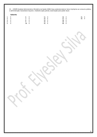 6
22. (CESPE Analista Administrativo Ministério da Saúde 2008) Caso pretenda destruir bens impróprios ao consumo público,
a administração necessitará requerer, mediante ação judicial, autorização para poder atuar.
Gabarito
1. E
2. C
3. C
4. C
5. C
6. E
7. E
8. E
9. C
10. E
11. C
12. E
13. C
14. E
15. E
16. C
17. E
18. E
19. C
20. E
21. E
22. E
 