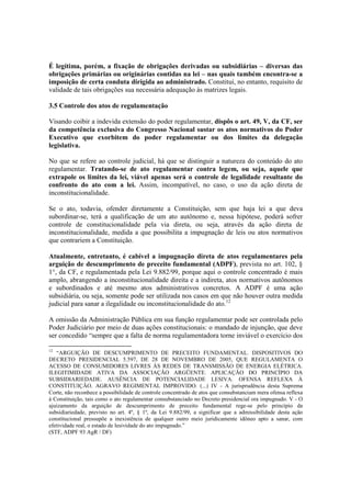 É legítima, porém, a fixação de obrigações derivadas ou subsidiárias – diversas das
obrigações primárias ou originárias contidas na lei – nas quais também encontra-se a
imposição de certa conduta dirigida ao administrado. Constitui, no entanto, requisito de
validade de tais obrigações sua necessária adequação às matrizes legais.
3.5 Controle dos atos de regulamentação
Visando coibir a indevida extensão do poder regulamentar, dispôs o art. 49, V, da CF, ser
da competência exclusiva do Congresso Nacional sustar os atos normativos do Poder
Executivo que exorbitem do poder regulamentar ou dos limites da delegação
legislativa.
No que se refere ao controle judicial, há que se distinguir a natureza do conteúdo do ato
regulamentar. Tratando-se de ato regulamentar contra legem, ou seja, aquele que
extrapole os limites da lei, viável apenas será o controle de legalidade resultante do
confronto do ato com a lei. Assim, incompatível, no caso, o uso da ação direta de
inconstitucionalidade.
Se o ato, todavia, ofender diretamente a Constituição, sem que haja lei a que deva
subordinar-se, terá a qualificação de um ato autônomo e, nessa hipótese, poderá sofrer
controle de constitucionalidade pela via direta, ou seja, através da ação direta de
inconstitucionalidade, medida a que possibilita a impugnação de leis ou atos normativos
que contrariem a Constituição.
Atualmente, entretanto, é cabível a impugnação direta de atos regulamentares pela
arguição de descumprimento de preceito fundamental (ADPF), prevista no art. 102, §
1°, da CF, e regulamentada pela Lei 9.882/99, porque aqui o controle concentrado é mais
amplo, abrangendo a inconstitucionalidade direita e a indireta, atos normativos autônomos
e subordinados e até mesmo atos administrativos concretos. A ADPF é uma ação
subsidiária, ou seja, somente pode ser utilizada nos casos em que não houver outra medida
judicial para sanar a ilegalidade ou inconstitucionalidade do ato.12
A omissão da Administração Pública em sua função regulamentar pode ser controlada pelo
Poder Judiciário por meio de duas ações constitucionais: o mandado de injunção, que deve
ser concedido “sempre que a falta de norma regulamentadora torne inviável o exercício dos
12
“ARGUIÇÃO DE DESCUMPRIMENTO DE PRECEITO FUNDAMENTAL. DISPOSITIVOS DO
DECRETO PRESIDENCIAL 5.597, DE 28 DE NOVEMBRO DE 2005, QUE REGULAMENTA O
ACESSO DE CONSUMIDORES LIVRES ÀS REDES DE TRANSMISSÃO DE ENERGIA ELÉTRICA.
ILEGITIMIDADE ATIVA DA ASSOCIAÇÃO ARGÜENTE. APLICAÇÃO DO PRINCÍPIO DA
SUBSIDIARIEDADE. AUSÊNCIA DE POTENCIALIDADE LESIVA. OFENSA REFLEXA À
CONSTITUIÇÃO. AGRAVO REGIMENTAL IMPROVIDO. (...) IV - A jurisprudência desta Suprema
Corte, não reconhece a possibilidade de controle concentrado de atos que consubstanciam mera ofensa reflexa
à Constituição, tais como o ato regulamentar consubstanciado no Decreto presidencial ora impugnado. V - O
ajuizamento da arguição de descumprimento de preceito fundamental rege-se pelo princípio da
subsidiariedade, previsto no art. 4º, § 1º, da Lei 9.882/99, a significar que a admissibilidade desta ação
constitucional pressupõe a inexistência de qualquer outro meio juridicamente idôneo apto a sanar, com
efetividade real, o estado de lesividade do ato impugnado.”
(STF, ADPF 93 AgR / DF)
 