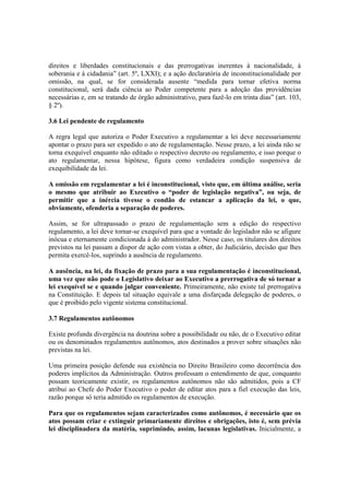 direitos e liberdades constitucionais e das prerrogativas inerentes à nacionalidade, à
soberania e à cidadania” (art. 5º, LXXI); e a ação declaratória de inconstitucionalidade por
omissão, na qual, se for considerada ausente “medida para tornar efetiva norma
constitucional, será dada ciência ao Poder competente para a adoção das providências
necessárias e, em se tratando de órgão administrativo, para fazê-lo em trinta dias” (art. 103,
§ 2º).
3.6 Lei pendente de regulamento
A regra legal que autoriza o Poder Executivo a regulamentar a lei deve necessariamente
apontar o prazo para ser expedido o ato de regulamentação. Nesse prazo, a lei ainda não se
torna exequível enquanto não editado o respectivo decreto ou regulamento, e isso porque o
ato regulamentar, nessa hipótese, figura como verdadeira condição suspensiva de
exequibilidade da lei.
A omissão em regulamentar a lei é inconstitucional, visto que, em última análise, seria
o mesmo que atribuir ao Executivo o “poder de legislação negativa”, ou seja, de
permitir que a inércia tivesse o condão de estancar a aplicação da lei, o que,
obviamente, ofenderia a separação de poderes.
Assim, se for ultrapassado o prazo de regulamentação sem a edição do respectivo
regulamento, a lei deve tornar-se exequível para que a vontade do legislador não se afigure
inócua e eternamente condicionada à do administrador. Nesse caso, os titulares dos direitos
previstos na lei passam a dispor de ação com vistas a obter, do Judiciário, decisão que lhes
permita exercê-los, suprindo a ausência de regulamento.
A ausência, na lei, da fixação de prazo para a sua regulamentação é inconstitucional,
uma vez que não pode o Legislativo deixar ao Executivo a prerrogativa de só tornar a
lei exequível se e quando julgar conveniente. Primeiramente, não existe tal prerrogativa
na Constituição. E depois tal situação equivale a uma disfarçada delegação de poderes, o
que é proibido pelo vigente sistema constitucional.
3.7 Regulamentos autônomos
Existe profunda divergência na doutrina sobre a possibilidade ou não, de o Executivo editar
ou os denominados regulamentos autônomos, atos destinados a prover sobre situações não
previstas na lei.
Uma primeira posição defende sua existência no Direito Brasileiro como decorrência dos
poderes implícitos da Administração. Outros professam o entendimento de que, conquanto
possam teoricamente existir, os regulamentos autônomos não são admitidos, pois a CF
atribui ao Chefe do Poder Executivo o poder de editar atos para a fiel execução das leis,
razão porque só teria admitido os regulamentos de execução.
Para que os regulamentos sejam caracterizados como autônomos, é necessário que os
atos possam criar e extinguir primariamente direitos e obrigações, isto é, sem prévia
lei disciplinadora da matéria, suprimindo, assim, lacunas legislativas. Inicialmente, a
 
