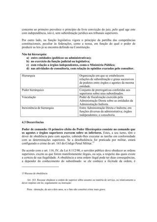 concerne ao primeiro prevalece o princípio da livre convicção do juiz, pelo qual age este
com independência, isto é, sem subordinação jurídica aos tribunais superiores.
Por outro lado, na função legislativa vigora o princípio da partilha das competências
constitucionais, peculiar às federações, como a nossa, em função do qual o poder de
produzir as leis já se encontra definido na Constituição.
Não há hierarquia:
a) entre entidades (políticas ou administrativas);
b) no exercício da função judicial ou legislativa;
c) com relação a órgãos independentes, como o Ministério Público;
d) nas atividades de consultoria, com relação às opiniões exaradas pelo consultor.
Hierarquia Organização em que se estabelecem
relações de subordinação e graus sucessivos
de poderes entre órgãos e agentes da mesma
entidade.
Poder hierárquico Conjunto de prerrogativas conferidas aos
superiores sobre seus subordinados.
Vinculação Poder de fiscalização exercido pela
Administração Direta sobre as entidades da
Administração Indireta.
Inexistência de hierarquia Entre Administração Direta e Indireta; em
funções diversas da administrativa; órgãos
independentes; e consultoria.
4.3 Decorrências
Poder de comando: O primeiro efeito do Poder Hierárquico consiste no comando que
os agentes e órgãos superiores exercem sobre os inferiores. Estes, a seu turno, têm o
dever de obediência para com aqueles, cabendo-lhes executar as tarefas em conformidade
com as determinações superiores. Se a desobediência for praticada por militar, estará
configurado o crime do art. 163 do Código Penal Militar.13
De acordo com o art. 116, IV, da Lei 8.112/90, o servidor público deve obedecer as ordens
superiores, exceto as que forem manifestamente ilegais, ou seja, a respeito das quais existe
a certeza de sua ilegalidade. A obediência a uma ordem ilegal pode ter duas consequências,
a depender do conhecimento do subordinado: se ele conhece a ilicitude da ordem, é
13 Recusa de obediência
Art. 163. Recusar obedecer a ordem do superior sôbre assunto ou matéria de serviço, ou relativamente a
dever impôsto em lei, regulamento ou instrução:
Pena - detenção, de um a dois anos, se o fato não constitui crime mais grave.
 