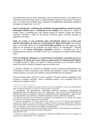responsabilizado pelo ato ilícito juntamente com seu superior; porém, se ele ignorava ou
não tinha certeza da ilicitude do ato, a responsabilidade é apenas de seu superior. No último
caso, o servidor atuou protegido pela excludente de culpabilidade denominada obediência
hierárquica (Código Penal. Art. 22).14
Poder de fiscalização: verificação das atividades desempenhadas por agentes de plano
hierárquico inferior para a verificação de sua conduta, não somente em relação às
normas legais e regulamentares, mas também quanto às diretrizes fixadas por agentes
superiores. Portanto, o objeto da fiscalização é bastante amplo, incluindo questões de
legalidade e de mérito.
Poder de revisão: os atos praticados pelos subordinados podem ser revistos pelo
superior hierárquico, de ofício ou a requerimento de algum interessado. Nesse último
caso, o interessado utiliza-se do recurso hierárquico próprio, que não requer previsão
legal, por ser decorrência dos princípios da ampla defesa e do contraditório.15
Situação
diversa é a do recurso hierárquico impróprio, remetido a autoridade que não é
hierarquicamente superior à recorrida. Nesse caso, é indispensável a expressa determinação
legal.
Poder de delegação: Delegação é a transferência de atribuições, conferidas por lei, de
um órgão ou de agente para outro órgão ou agente dentro da Administração Pública.
A delegação pode ser feita a um agente de mesma hierarquia ou de hierarquia inferior,
sendo decorrência do poder hierárquico apenas no último caso.
As decisões adotadas no exercício da delegação devem mencionar explicitamente essa
circunstância e serão consideradas como editadas pelo delegado. Portanto, a delegação não
transfere apenas a execução, mas também a responsabilidade pelo ato delegado.16
É um ato discricionário e precário, ou seja, o agente é livre para realizar a delegação e pode
revogá-la a qualquer momento. Tanto a delegação quanto a sua revogação devem ser
publicadas na imprensa oficial.
14
Art. 22 - Se o fato é cometido sob coação irresistível ou em estrita obediência a ordem, não manifestamente
ilegal, de superior hierárquico, só é punível o autor da coação ou da ordem.
15
“MANDADO DE SEGURANÇA. SERVIDOR PÚBLICO FEDERAL. PROCEDIMENTO
ADMINISTRATIVO DISCIPLINAR. PENA DE SUSPENSÃO. APLICAÇÃO PELO MINISTRO DE
ESTADO DE MINAS E ENERGIA. RECURSO ADMINISTRATIVO HIERÁRQUICO. APRECIAÇÃO
PELO PRESIDENTE DA REPÚBLICA. DIREITO LÍQUIDO E CERTO. ORDEM CONCEDIDA.
1. O impetrante apresentou recurso hierárquico com pedido de reconsideração, que foi recebido como pedido
de revisão, em razão do não cabimento da reconsideração.
2. Consoante jurisprudência da Terceira Seção, muito embora a Lei nº 8.112/90 não traga regramento
específico de cabimento de recurso hierárquico no capítulo referente ao processo administrativo disciplinar,
tal recurso não pode ser afastado nos casos de pena de suspensão, porquanto, além de independer de previsão
legal, seu cabimento se dá em nome do contraditório e da ampla defesa.
3. Ordem concedida para determinar que a autoridade coatora submeta o recurso hierárquico do impetrante à
apreciação do Excelentíssimo Senhor Presidente da República.”
(STJ, MS 10224 / DF)
16
"Praticado o ato por autoridade, no exercício de competência delegada, contra ela cabe o mandado de
segurança ou a medida judicial." (STF, Súmula 510)
 