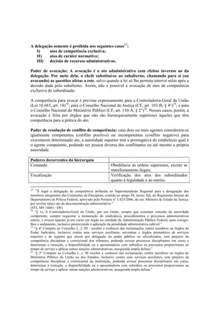 A delegação somente é proibida nos seguintes casos17
:
I) atos de competência exclusiva;
II) atos de caráter normativo;
III) decisão de recursos administrativos.
Poder de avocação: A avocação é o ato administrativo com efeitos inversos ao da
delegação. Por meio dela, o chefe substitui-se ao subalterno, chamando para si (ou
avocando) as questões afetas a este, salvo quando a lei só lhe permita intervir nelas após a
decisão dada pelo subalterno. Assim, não é possível a avocação de atos de competência
exclusiva do subordinado.
A competência para avocar é prevista expressamente para a Controladoria-Geral da União
(Lei 10.683, art. 18)18
; para o Conselho Nacional de Justiça (CF, art. 103-B, § 4°)19
; e para
o Conselho Nacional do Ministério Público (CF, art. 130-A, § 2°)20
. Nesses casos, porém, a
avocação é feita por órgãos que não são hierarquicamente superiores àqueles que têm
competência para a prática do ato.
Poder de resolução de conflito de competência: caso dois ou mais agentes considerem-se
igualmente competentes (conflito positivo) ou incompetentes (conflito negativo) para
executarem determinado ato, a autoridade superior tem a prerrogativa de estabelecer qual é
o agente competente, podendo ser pessoa diversa dos conflitantes ou até mesmo a própria
autoridade.
Poderes decorrentes da hierarquia
Comando Obediência às ordens superiores, exceto as
manifestamente ilegais.
Fiscalização Verificação dos atos dos subordinados
quanto à legalidade e ao mérito.
17
“É legal a delegação de competência atribuída ao Superintendente Regional para a designação dos
membros integrantes das Comissões de Disciplina, contida no artigo 38, inciso XII, do Regimento Interno do
Departamento de Polícia Federal, aprovado pela Portaria nº 1.825/2006, do em. Ministro de Estado da Justiça,
por revelar típico ato de desconcentração administrativa.”
(STJ, MS 14401 / DF)
18
“§ 1o À Controladoria-Geral da União, por seu titular, sempre que constatar omissão da autoridade
competente, cumpre requisitar a instauração de sindicância, procedimentos e processos administrativos
outros, e avocar aqueles já em curso em órgão ou entidade da Administração Pública Federal, para corrigir-
lhes o andamento, inclusive promovendo a aplicação da penalidade administrativa cabível.”
19
“§ 4º Compete ao Conselho (...): III - receber e conhecer das reclamações contra membros ou órgãos do
Poder Judiciário, inclusive contra seus serviços auxiliares, serventias e órgãos prestadores de serviços
notariais e de registro que atuem por delegação do poder público ou oficializados, sem prejuízo da
competência disciplinar e correicional dos tribunais, podendo avocar processos disciplinares em curso e
determinar a remoção, a disponibilidade ou a aposentadoria com subsídios ou proventos proporcionais ao
tempo de serviço e aplicar outras sanções administrativas, assegurada ampla defesa;”
20
“§ 2º Compete ao Conselho (...): III receber e conhecer das reclamações contra membros ou órgãos do
Ministério Público da União ou dos Estados, inclusive contra seus serviços auxiliares, sem prejuízo da
competência disciplinar e correicional da instituição, podendo avocar processos disciplinares em curso,
determinar a remoção, a disponibilidade ou a aposentadoria com subsídios ou proventos proporcionais ao
tempo de serviço e aplicar outras sanções administrativas, assegurada ampla defesa.”
 
