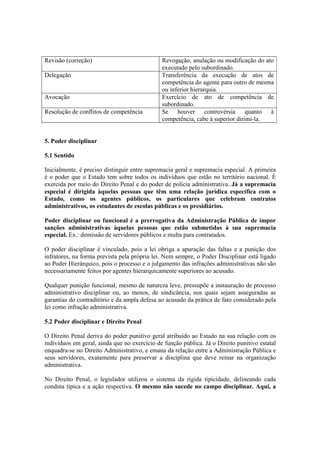 Revisão (correção) Revogação, anulação ou modificação do ato
executado pelo subordinado.
Delegação Transferência da execução de atos de
competência do agente para outro de mesma
ou inferior hierarquia.
Avocação Exercício de ato de competência de
subordinado.
Resolução de conflitos de competência Se houver controvérsia quanto à
competência, cabe à superior dirimi-la.
5. Poder disciplinar
5.1 Sentido
Inicialmente, é preciso distinguir entre supremacia geral e supremacia especial. A primeira
é o poder que o Estado tem sobre todos os indivíduos que estão no território nacional. É
exercida por meio do Direito Penal e do poder de polícia administrativa. Já a supremacia
especial é dirigida àquelas pessoas que têm uma relação jurídica específica com o
Estado, como os agentes públicos, os particulares que celebram contratos
administrativos, os estudantes de escolas públicas e os presidiários.
Poder disciplinar ou funcional é a prerrogativa da Administração Pública de impor
sanções administrativas àquelas pessoas que estão submetidas à sua supremacia
especial. Ex.: demissão de servidores públicos e multa para contratados.
O poder disciplinar é vinculado, pois a lei obriga a apuração das faltas e a punição dos
infratores, na forma prevista pela própria lei. Nem sempre, o Poder Disciplinar está ligado
ao Poder Hierárquico, pois o processo e o julgamento das infrações administrativas não são
necessariamente feitos por agentes hierarquicamente superiores ao acusado.
Qualquer punição funcional, mesmo de natureza leve, pressupõe a instauração de processo
administrativo disciplinar ou, ao menos, de sindicância, nos quais sejam asseguradas as
garantias do contraditório e da ampla defesa ao acusado da prática de fato considerado pela
lei como infração administrativa.
5.2 Poder disciplinar e Direito Penal
O Direito Penal deriva do poder punitivo geral atribuído ao Estado na sua relação com os
indivíduos em geral, ainda que no exercício de função pública. Já o Direito punitivo estatal
enquadra-se no Direito Administrativo, e emana da relação entre a Administração Pública e
seus servidores, exatamente para preservar a disciplina que deve reinar na organização
administrativa.
No Direito Penal, o legislador utilizou o sistema da rígida tipicidade, delineando cada
conduta típica e a ação respectiva. O mesmo não sucede no campo disciplinar. Aqui, a
 