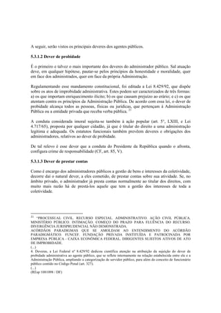A seguir, serão vistos os principais deveres dos agentes públicos.
5.3.1.2 Dever de probidade
É o primeiro e talvez o mais importante dos deveres do administrador público. Sal atuação
deve, em qualquer hipótese, pautar-se pelos princípios da honestidade e moralidade, quer
em face dos administrados, quer em face da própria Administração.
Regulamentando esse mandamento constitucional, foi editada a Lei 8.429/92, que dispõe
sobre os atos de improbidade administrativa. Estes podem ser caracterizados de três formas:
a) os que importam enriquecimento ilícito; b) os que causam prejuízo ao erário; e c) os que
atentam contra os princípios da Administração Pública. De acordo com essa lei, o dever de
probidade alcança todos as pessoas, físicas ou jurídicas, que pertençam à Administração
Pública ou a entidade privada que receba verba pública. 21
A conduta considerada imoral sujeita-se também à ação popular (art. 5°, LXIII, e Lei
4.717/65), proposta por qualquer cidadão, já que é titular do direito a uma administração
legítima e adequada. Os estatutos funcionais também prevêem deveres e obrigações dos
administradores, relativos ao dever de probidade.
De tal relevo é esse dever que a conduta do Presidente da República quando o afronta,
configura crime de responsabilidade (CF, art. 85, V).
5.3.1.3 Dever de prestar contas
Como é encargo dos administradores públicos a gestão de bens e interesses da coletividade,
decorre daí o natural dever, a eles cometido, de prestar contas sobre sua atividade. Se, no
âmbito privado, o administrador já presta contas normalmente ao titular dos direitos, com
muito mais razão há de prestá-los aquele que tem a gestão dos interesses de toda a
coletividade.
21
“PROCESSUAL CIVIL. RECURSO ESPECIAL. ADMINISTRATIVO. AÇÃO CIVIL PÚBLICA.
MINISTÉRIO PÚBLICO. INTIMAÇÃO. COMEÇO DO PRAZO PARA FLUÊNCIA DO RECURSO.
DIVERGÊNCIA JURISPRUDENCIAL NÃO DEMONSTRADA.
ACÓRDÃOS PARADIGMAS QUE SE AMOLDAM AO ENTENDIMENTO DO ACÓRDÃO
PARADIGMÁTICO. FUNCEF. FUNDAÇÃO PRIVADA INSTITUÍDA E PATROCINADA POR
EMPRESA PÚBLICA - CAIXA ECONÔMICA FEDERAL. DIRIGENTES SUJEITOS ATIVOS DE ATO
DE IMPROBIDADE.
(...)
4. Deveras, a Lei Federal nº 8.429/92 dedicou científica atenção na atribuição da sujeição do dever de
probidade administrativa ao agente público, que se reflete internamente na relação estabelecida entre ele e a
Administração Pública, ampliando a categorização de servidor público, para além do conceito de funcionário
público contido no Código Penal (art. 327).
(...)
(REsp 1081098 / DF)
 