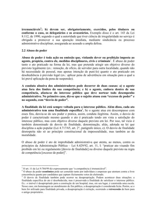 irrenunciáveis1
; b) devem ser, obrigatoriamente, exercidos, pelos titulares ou
conforme o caso, os delegatários e os avocatários. Exemplo disso é o art. 143 da Lei
8.112, de 1990, segundo o qual a autoridade que tiver ciência de irregularidade no serviço é
obrigada a promover a sua apuração imediata, mediante sindicância ou processo
administrativo disciplinar, assegurada ao acusado a ampla defesa.
2.2 Abuso do poder
Abuso de poder é toda ação ou omissão que, violando dever ou proibição imposta ao
agente, propicia, contra ele, medidas disciplinares, civis e criminais2
. É abuso de poder
tanto o ato praticado na forma da lei, mas que pretende atingir um objetivo diverso do
previsto legalmente (ex.: remoção, de ofício, de servidor para outra localidade, quando não
há necessidade de pessoal, mas apenas intenção de puni-lo) quanto o ato praticado em
desobediência à previsão legal (ex.: aplicar pena de advertência em situação para a qual a
lei prevê aplicação da pena de suspensão).
A conduta abusiva dos administradores pode decorrer de duas causas: a) o agente
atua fora dos limites da sua competência; e b) o agente, embora dentro de sua
competência, afasta-se do interesse público que deve nortear todo desempenho
administrativo. No primeiro caso, diz-se que o sujeito atuou com “excesso de poder” e
no segundo, com “desvio de poder”.
A finalidade da lei está sempre voltada para o interesse público. Além disso, cada ato
administrativo tem uma finalidade específica3
. Se o agente atua em descompasso com
esses fins, desvia-se do seu poder e pratica, assim, conduta ilegítima. Assim, o desvio de
poder é caracterizado mesmo quando o ato é praticado tendo em vista a satisfação do
interesse público, mas com objetivo diverso daquele previsto em lei. Por isso, tal vício é
também denominado de desvio de finalidade, denominação, aliás, adotada na lei que
disciplina a ação popular (Lei 4.717/65, art. 2°, parágrafo único, e). O desvio de finalidade
desrespeita não só ao princípio constitucional da impessoalidade, mas também ao da
moralidade.
O abuso de poder é ato de improbidade administrativa que atenta, ao menos, contra os
princípios da Administração Pública – Lei 8.429/92, art. 11, I: “praticar ato visando fim
proibido em lei ou regulamento [desvio de finalidade] ou diverso daquele previsto na regra
de competência [excesso de poder]”.
1
O art. 11 da Lei 9.784/99 diz expressamente que “a competência é irrenunciável”.
2
O abuso de poder econômico pode ser cometido tanto por indivíduos e empresas que atentam contra a livre
concorrência quanto por candidatos que captam ilicitamente votos do eleitorado.
3
O desvio de finalidade também pode ocorrer na desapropriação. Podem acontecer duas situações: a
finalidade específica do ato é desobedecida, mas é preservada a finalidade de satisfazer o interesse público.
Ex.: o imóvel é desapropriado para a construção de um hospital, mas, em seu lugar, é construída uma escola.
Nesse caso, em homenagem ao atendimento de fim público, a desapropriação é considerada lícita. Porém, se o
bem for utilizado para finalidade privada, a desapropriação é extinção, ocorrendo a retrocessão do bem para
o antigo proprietário.
 