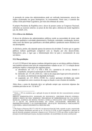 A prestação de contas dos administradores pode ser realizada internamente, através dos
órgãos escalonados em graus hierárquicos, ou externamente. Neste caso, o controle das
contas é feito pelo Poder Legislativo, por meio dos tribunais de contas.
O próprio Presidente da República tem o dever de prestar contas ao Congresso Nacional,
referentes ao exercício anterior, no prazo de dez dias após a abertura da sessão legislativa
(art. 84, XXIV, CF).
5.3.1.4 Dever de eficiência
O dever de eficiência dos administradores públicos reside na necessidade de tornar cada
vez mais qualitativa a atividade administrativa. Perfeição, celeridade, coordenação, técnica,
todos esses são fatores que qualificam a atividade pública e produzem maior eficiência em
seu desempenho.
A eficiência, porém, não depende apenas da natureza da atividade. É mister que os agentes
públicos tenham qualificação compatível com as funções por eles desenvolvidas.
Indiscutível, pois, o rigor que a Administração deve ter para o recrutamento de seus
servidores.
5.3.2 Das proibições
A Lei 8.112/90 prevê não apenas condutas obrigatórias para os servidores públicos federais,
mas também enumera uma série de comportamentos vedados no art. 117. A violação dessas
proibições implica a imposição das seguintes penas:
a) advertência: art. 117, I a VIII e XIX. Ex.: ausentar-se do serviço, durante o
expediente, sem prévia autorização do chefe imediato;
b) demissão: art. 117, IX a XVI. Ex.: valer-se do cargo para lograr proveito pessoal ou
de outrem, em detrimento da dignidade da função;
c) suspensão: art. 117, XVII e XVIII. Ex.: exercer quaisquer atividades que sejam
incompatíveis com o exercício do cargo ou função e com o horário de trabalho.
Além disso, a pena de demissão deve ser aplicada sempre que ocorrerem algumas das
condutas previstas no art. 132 da lei.22
22
Porém, o STJ já considerou que a aplicação da pena de demissão não deve necessariamente acontecer
nesses casos:
DIREITO ADMINISTRATIVO. MANDADO DE SEGURANÇA. SERVIDOR PÚBLICO FEDERAL.
MÉDICO PERITO DO INSS. DEMISSÃO. PRELIMINAR DE IMPROPRIEDADE DA VIA ELEITA.
REJEIÇÃO. AUSÊNCIA DE DEFESA TÉCNICA. SÚMULA VINCULANTE 5/STF. PARECERES GQ-
177 E GQ-183, DA ADVOCACIA-GERAL DA UNIÃO. ILEGALIDADE. PRINCÍPIOS DA
PROPORCIONALIDADE E DA RAZOABILIDADE. APLICAÇÃO. SEGURANÇA PARCIALMENTE
CONCEDIDA. AGRAVO REGIMENTAL PREJUDICADO.
(...)
3. São ilegais os Pareceres GQ-177 e GQ-183, da Advocacia-Geral da União, segundo os quais, caracterizada
uma das infrações disciplinares previstas no art. 132 da Lei 8.112/90, se torna compulsória a aplicação da
pena de demissão, porquanto contrariam o disposto no art. 128 da Lei 8.112/90, que reflete, no plano legal, os
princípios da individualização da pena, da proporcionalidade e da razoabilidade, de extrato constitucional.
 