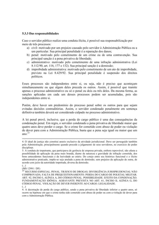 5.3.3 Das responsabilidades
Caso o servidor público realize uma conduta ilícita, é possível sua responsabilização por
meio de três processos:
a) civil: motivado por um prejuízo causado pelo servidor à Administração Pública ou a
um particular. Sua principal penalidade é a reparação dos danos;
b) penal: motivado pelo cometimento de um crime ou de uma contravenção. Sua
principal sanção é a pena privativa de liberdade;
c) administrativo: motivado pelo cometimento de uma infração administrativa (Lei
8.112/90, art. 116, 177 e 132). Sua principal sanção é a demissão;
d) improbidade administrativa: motivado pelo cometimento de um ato de improbidade,
previsto na Lei 8.429/92. Sua principal penalidade é suspensão dos direitos
políticos.
Esses processos são independentes entre si, ou seja, não é preciso que aconteçam
simultaneamente ou que algum deles preceda os outros. Assim, é possível que tramite
apenas o processo administrativo ou só o penal ou dois ou três deles. Da mesma forma, as
sanções aplicadas em cada um desses processos podem ser acumuladas, pois são
independentes entre si.
Porém, deve haver um predomínio do processo penal sobre os outros para que sejam
evitadas decisões contraditórias. Assim, o servidor condenado penalmente em sentença
definitiva também deverá ser considerado culpado no processo administrativo.
A lei penal prevê, inclusive, que a perda do cargo público é uma das consequências da
condenação penal. Em regra, o servidor condenado a pena privativa de liberdade maior que
quatro anos deve perder o cargo. Se o crime for cometido com abuso de poder ou violação
de dever para com a Administração Pública, basta que a pena seja igual ou maior que um
ano.23
4. O ideal de justiça não constitui anseio exclusivo da atividade jurisdicional. Deve ser perseguido também
pela Administração, principalmente quando procede a julgamento de seus servidores, no exercício do poder
disciplinar.
5. A conduta do impetrante, que participava de gerência de empresa privada, embora reprovável, não afasta a
possibilidade de aplicação da pena mais branda, diante da natureza e gravidade da infração cometida, dos
bons antecedentes funcionais e da lesividade ao erário. Do cotejo entre seu histórico funcional e o ilícito
administrativo praticado, impõe-se seja anulada a pena de demissão, sem prejuízo da aplicação de outra, de
acordo com juízo da autoridade impetrada, diversa da demissão.
(...)
(MS 12991 / DF)
23
RECURSO ESPECIAL. PENAL. TRÁFICO DE DROGAS. DIVERGÊNCIA JURISPRUDENCIAL NÃO
COMPROVADA. FALTA DE PREQUESTIONAMENTO. PERDA DO CARGO DE POLICIAL MILITAR.
ART. 92, INCISO I, ALÍNEA A, DO CÓDIGO PENAL. POSSIBILIDADE. EFEITO DA CONDENAÇÃO.
FUNDAMENTAÇÃO IDÔNEA. AGRAVANTE PREVISTA NO ART. 61, INCISO II, ALÍNEA G, DO
CÓDIGO PENAL. VIOLAÇÃO DE DEVER INERENTE AO CARGO. LEGALIDADE.
(...)
4. A decretação de perda do cargo público, sendo a pena privativa de liberdade inferior a quatro anos, só
ocorre na hipótese em que o crime tenha sido cometido com abuso de poder ou com a violação de dever para
com a Administração Pública.
 