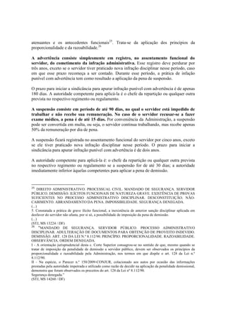 atenuantes e os antecedentes funcionais25
. Trata-se da aplicação dos princípios da
proporcionalidade e da razoabilidade.26
A advertência consiste simplesmente em registro, no assentamento funcional do
servidor, do cometimento da infração administrativa. Esse registro deve perdurar por
três anos, exceto se o servidor tiver praticado nova infração disciplinar nesse período, caso
em que esse prazo recomeça a ser contado. Durante esse período, a prática de infação
punível com advertência tem como resultado a aplicação da pena de suspensão.
O prazo para iniciar a sindicância para apurar infração punível com advertência é de apenas
180 dias. A autoridade competente para aplicá-la é o chefe da repartição ou qualquer outra
prevista no respectivo regimento ou regulamento.
A suspensão consiste em período de até 90 dias, no qual o servidor está impedido de
trabalhar e não recebe sua remuneração. No caso de o servidor recusar-se a fazer
exame médico, a pena é de até 15 dias. Por conveniência da Administração, a suspensão
pode ser convertida em multa, ou seja, o servidor continua trabalhando, mas recebe apenas
50% da remuneração por dia de pena.
A suspensão ficará registrada no assentamento funcional do servidor por cinco anos, exceto
se ele tiver praticado nova infração disciplinar nesse período. O prazo para iniciar a
sindicância para apurar infração punível com advertência é de dois anos.
A autoridade competente para aplicá-la é: o chefe da repartição ou qualquer outra prevista
no respectivo regimento ou regulamento se a suspensão for de até 30 dias; a autoridade
imediatamente inferior àquelas competentes para aplicar a pena de demissão.
25
DIREITO ADMINISTRATIVO. PROCESSUAL CIVIL. MANDADO DE SEGURANÇA. SERVIDOR
PÚBLICO. DEMISSÃO. ILÍCITOS FUNCIONAIS DE NATUREZA GRAVE. EXISTÊNCIA DE PROVAS
SUFICIENTES NO PROCESSO ADMINISTRATIVO DISCIPLINAR. DESCONSTITUIÇÃO. NÃO-
CABIMENTO. ABRANDAMENTO DA PENA. IMPOSSIBILIDADE. SEGURANÇA DENEGADA.
(...)
5. Constatada a prática de grave ilícito funcional, a inexistência de anterior sanção disciplinar aplicada em
desfavor do servidor não afasta, por si só, a possibilidade de imposição da pena de demissão.
(...)
(STJ, MS 13224 / DF)
26
“MANDADO DE SEGURANÇA. SERVIDOR PÚBLICO. PROCESSO ADMINISTRATIVO
DISCIPLINAR. ADULTERAÇÃO DE DOCUMENTOS PARA OBTENÇÃO DE PROVEITO INDEVIDO.
DEMISSÃO. ART. 128 DA LEI N.º 8.112/90. PRINCÍPIO. PROPORCIONALIDADE. RAZOABILIDADE.
OBSERVÂNCIA. ORDEM DENEGADA.
I - A orientação jurisprudencial desta c. Corte Superior consagrou-se no sentido de que, mesmo quando se
tratar de imposição da penalidade de demissão a servidor público, devem ser observados os princípios da
proporcionalidade e razoabilidade pela Administração, nos termos em que dispõe o art. 128 da Lei n.º
8.112/90.
II - Na espécie, o Parecer n.º 150/2009-CONJUR, colacionado aos autos por ocasião das informações
prestadas pela autoridade impetrada e utilizado como razão de decidir na aplicação da penalidade demissional,
demonstra que foram observados os preceitos do art. 128 da Lei nº 8.112/90.
Segurança denegada.”
(STJ, MS 14260 / DF)
 