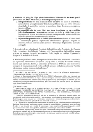 A demissão é a perda do cargo público em razão do cometimento das faltas graves
previstas no art. 132.27
Além disso, a demissão pode implicar em:
a) indisponibilidade dos bens e ressarcimento ao erário nos casos de improbidade
administrativa, aplicação irregular de dinheiros públicos, lesão aos cofres públicos e
dilapidação do patrimônio nacional e acumulação ilegal de cargos, empregos ou
funções públicas;
b) incompatibilização do ex-servidor para nova investidura em cargo público
federal pelo prazo de cinco anos nos casos em que tenha se valido do cargo para
lograr proveito pessoal ou de outrem e atuado como procurador ou intermediário de
interesses particulares junto a repartições públicas;
c) impedimento para retornar ao serviço público federal nos casos de crime contra
a administração pública, improbidade administrativa, aplicação irregular de
dinheiros públicos, lesão aos cofres públicos e dilapidação do patrimônio nacional e
corrupção.
A demissão pode ser aplicada pelo Presidente da República, pelos Presidentes das Casas do
Poder Legislativo e dos Tribunais Federais e pelo Procurador-Geral da República, quando
se tratar de servidor vinculado ao respectivo Poder, órgão, ou entidade. É possível a
delegação da atribuição de demitir.
A Administração Pública tem o prazo prescricional de cinco anos para iniciar a sindicância
ou o processo administrativo disciplinar (PAD) contra o acusado de cometer infração
punível com demissão. Porém, a sindicância preliminar ao PAD não tem interrompe a
contagem do prazo prescricional, poder conferido apenas à sindicância autonôma. Também
não tem esse poder o processo declarado nulo.28
27
“MANDADO DE SEGURANÇA. ADMINISTRATIVO. SERVIDOR PÚBLICO. PENALIDADE.
DEMISSÃO. PRINCÍPIO DA PROPORCIONALIDADE.
1. Aplica-se as disposições do artigo 132, IX, da Lei n. 8.112/90 a funcionário público que, exercendo suas
funções no sistema de informática do órgão a que serve, franqueia acesso aos sistemas eletrônicos a terceiro
estranho ao quadro funcional. A norma acima não exige, para que seja aplicada a pena de demissão, que haja
revelação de informações essenciais do órgão em que o funcionário atua, mas das que ele tem acesso em
razão das atribuições do cargo.
(...)
(STJ, MS 13677 / DF)
28
“MANDADO DE SEGURANÇA. ADMINISTRATIVO. SERVIDOR PÚBLICO FEDERAL. PENA DE
DEMISSÃO. PRESCRIÇÃO DA PRETENSÃO PUNITIVA DO ESTADO. ART. 142 DA LEI 8.112/90.
SINDICÂNCIA. INTERRUPÇÃO DO PRAZO PRESCRICIONAL. NÃO OCORRÊNCIA. PROCESSOS
DISCIPLINARES ANTERIORES NULOS.
1. É cabível a interrupção da prescrição, em face da instauração de sindicância, somente quando este
procedimento sumário tiver caráter punitivo e não meramente investigatório ou preparatório de um processo
disciplinar, pois, neste caso, dar-se-á a interrupção somente com a instauração do processo administrativo
disciplinar, apto a culminar na aplicação de uma penalidade ao servidor.
2. A Terceira Seção desta Corte tem entendimento no sentido de que o anterior processo administrativo
disciplinar declarado nulo, por importar em sua exclusão do mundo jurídico e consequente perda de eficácia
de todos os seus atos, não tem o condão de interromper o prazo prescricional da pretensão punitiva estatal,
que deverá ter como termo inicial, portanto, a data em a Administração tomou ciência dos fatos.
3. Transcorridos mais de 5 anos entre a data que a Administração tomou ciência da última irregularidade
supostamente praticada pelo servidor e a data de instauração do processo administrativo que culminou na sua
demissão, primeiro marco interruptivo prescricional, é de se entender prescrita a pretensão estatal de aplicar a
pena de demissão ao impetrante.
 