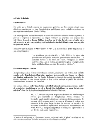 6. Poder de Polícia
6.1 Introdução
Foi visto que o Estado precisa ter mecanismos próprios que lhe permita atingir seus
objetivos, previstos na Lei e na Constituição e qualificados como verdadeiros poderes ou
prerrogativas especiais de Direito Público.
Um desses poderes resulta exatamente do inevitável confronto entre os interesses público e
privado e expressa a necessidade de impor restrições ao exercício dos direitos dos
indivíduos. Quando o Poder Público interfere na órbita do interesse privado para
salvaguardar o interesse público, restringindo direitos individuais, atua no exercício
do poder de polícia.
De acordo com Bandeira de Mello (2004, p. 725-727), a essência do poder de polícia é o
seu caráter negativo:
“No sentido de que através dele, o Poder Público, de regra, não
pretende uma atuação do particular, pretende uma abstenção. (...) a
utilidade pública é, no mais das vezes, conseguida de modo
indireto pelo poder de polícia, em contraposição à obtenção direta
de tal utilidade, obtida por meio dos serviços públicos”.
6.2 Sentido amplo e restrito
A expressão poder de polícia comporta dois sentidos, um amplo e um restrito. Em sentido
amplo, poder de polícia significa toda e qualquer ação restritiva do Estado em relação
aos direitos individuais. Esta é a função do Poder Legislativo, incumbido da criação do
direito legislado, e isso porque apenas as leis podem delinear o perfil dos direitos,
aumentando ou reduzindo seu conteúdo.
Em sentido estrito, o poder de polícia é a atividade administrativa, consistente no poder
de restringir e condicionar o exercício dos direitos individuais em nome do interesse
coletivo30
. Esse é o definição dada pelo Código Tributário Nacional:
Art. 78. Considera-se poder de polícia atividade da administração
pública que, limitando ou disciplinando direito, interesse ou
liberdade, regula a prática de ato ou a abstenção de fato, em razão de
interesse público concernente à segurança, à higiene, à ordem, aos
costumes, à disciplina da produção e do mercado, ao exercício de
atividades econômicas dependentes de concessão ou autorização do
Poder Público, à tranqüilidade pública ou ao respeito à propriedade e
aos direitos individuais ou coletivos.
30 Bandeira de Mello (2004, p. 717) considera incorreta a expressão “poder de polícia", preferindo, por ser
mais exata, a nomenclatura “limitações administrativas à liberdade e à propriedade”.
 